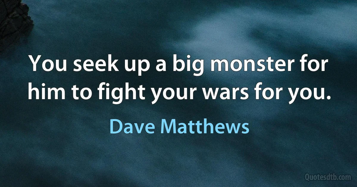 You seek up a big monster for him to fight your wars for you. (Dave Matthews)