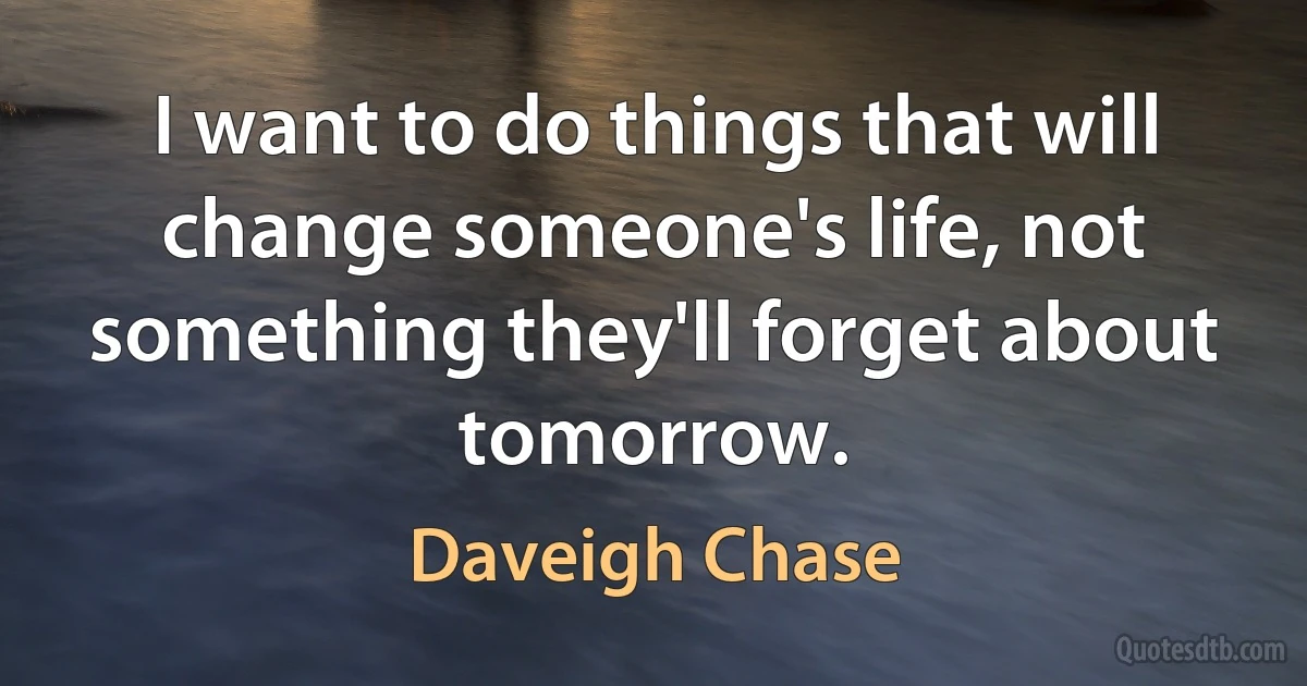 I want to do things that will change someone's life, not something they'll forget about tomorrow. (Daveigh Chase)