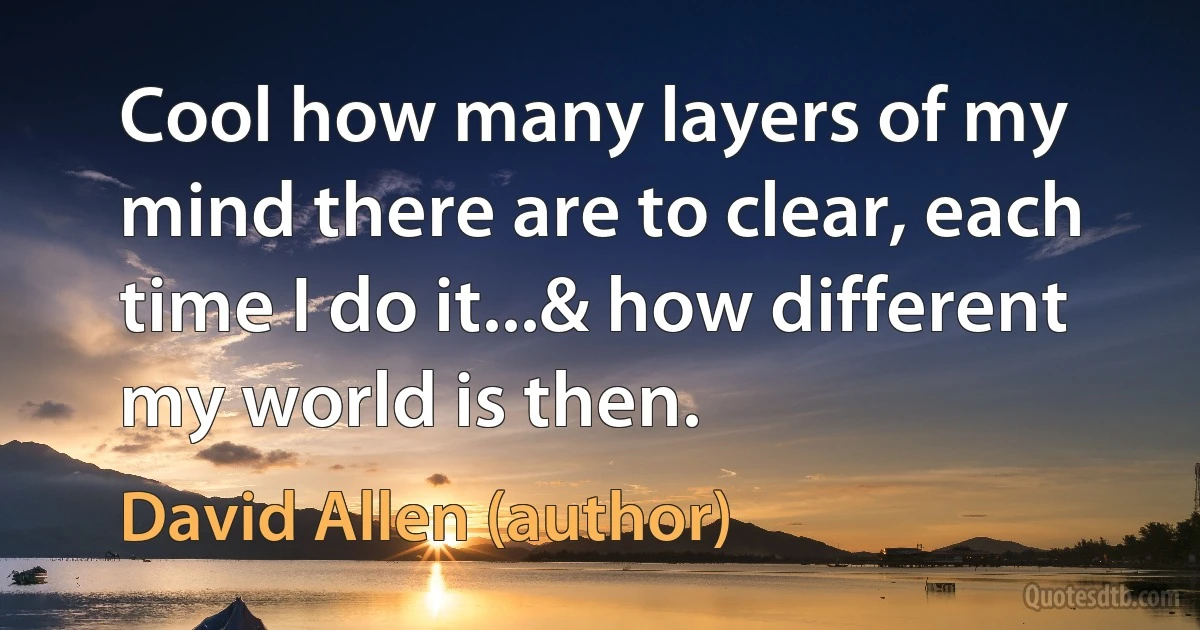 Cool how many layers of my mind there are to clear, each time I do it...& how different my world is then. (David Allen (author))