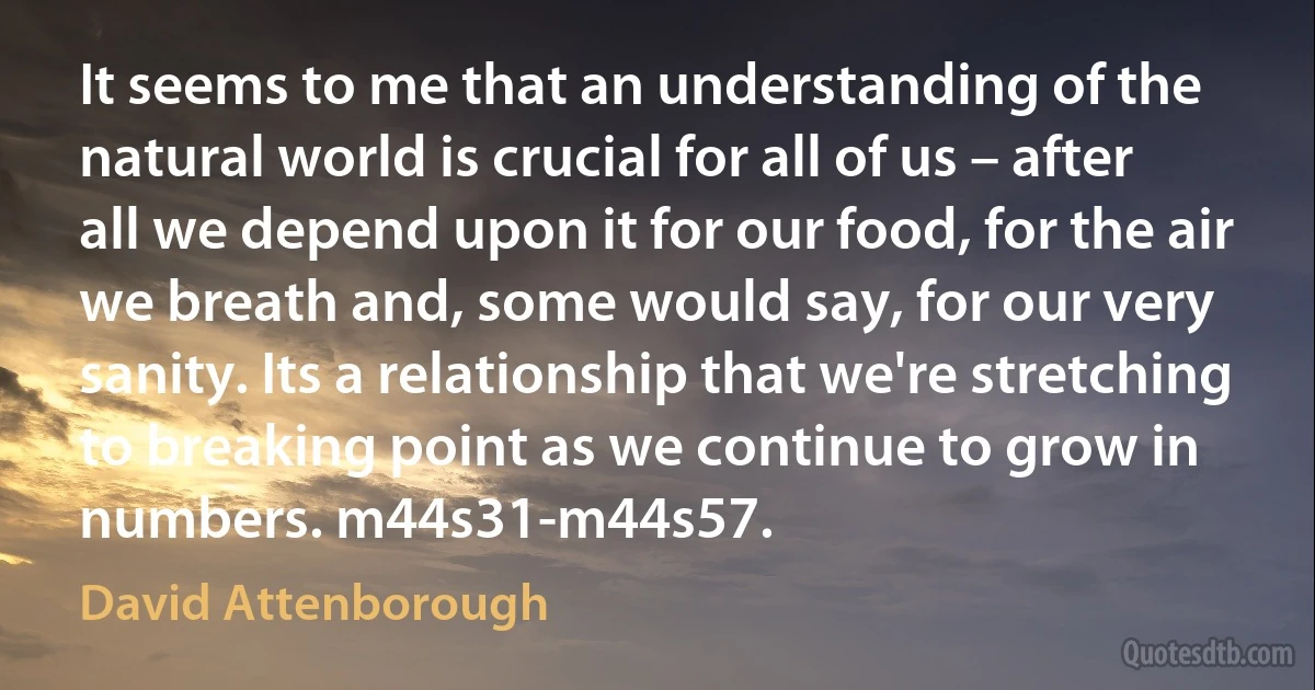 It seems to me that an understanding of the natural world is crucial for all of us – after all we depend upon it for our food, for the air we breath and, some would say, for our very sanity. Its a relationship that we're stretching to breaking point as we continue to grow in numbers. m44s31-m44s57. (David Attenborough)