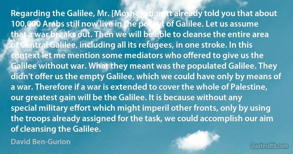 Regarding the Galilee, Mr. [Moshe] Sharett already told you that about 100,000 Arabs still now live in the pocket of Galilee. Let us assume that a war breaks out. Then we will be able to cleanse the entire area of Central Galilee, including all its refugees, in one stroke. In this context let me mention some mediators who offered to give us the Galilee without war. What they meant was the populated Galilee. They didn't offer us the empty Galilee, which we could have only by means of a war. Therefore if a war is extended to cover the whole of Palestine, our greatest gain will be the Galilee. It is because without any special military effort which might imperil other fronts, only by using the troops already assigned for the task, we could accomplish our aim of cleansing the Galilee. (David Ben-Gurion)