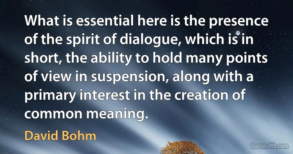 What is essential here is the presence of the spirit of dialogue, which is in short, the ability to hold many points of view in suspension, along with a primary interest in the creation of common meaning. (David Bohm)