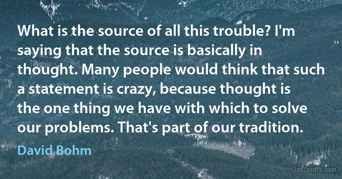 What is the source of all this trouble? I'm saying that the source is basically in thought. Many people would think that such a statement is crazy, because thought is the one thing we have with which to solve our problems. That's part of our tradition. (David Bohm)