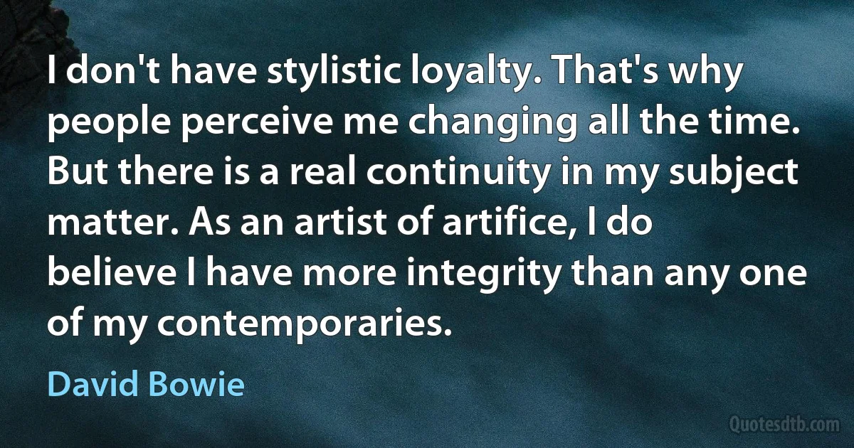 I don't have stylistic loyalty. That's why people perceive me changing all the time. But there is a real continuity in my subject matter. As an artist of artifice, I do believe I have more integrity than any one of my contemporaries. (David Bowie)