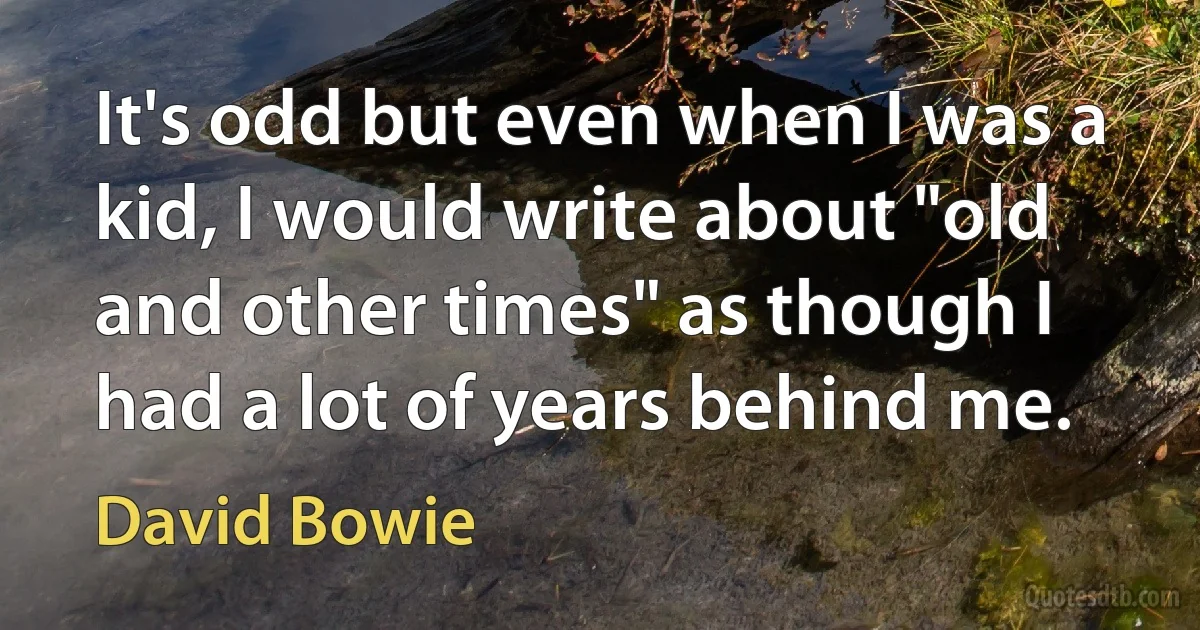 It's odd but even when I was a kid, I would write about "old and other times" as though I had a lot of years behind me. (David Bowie)