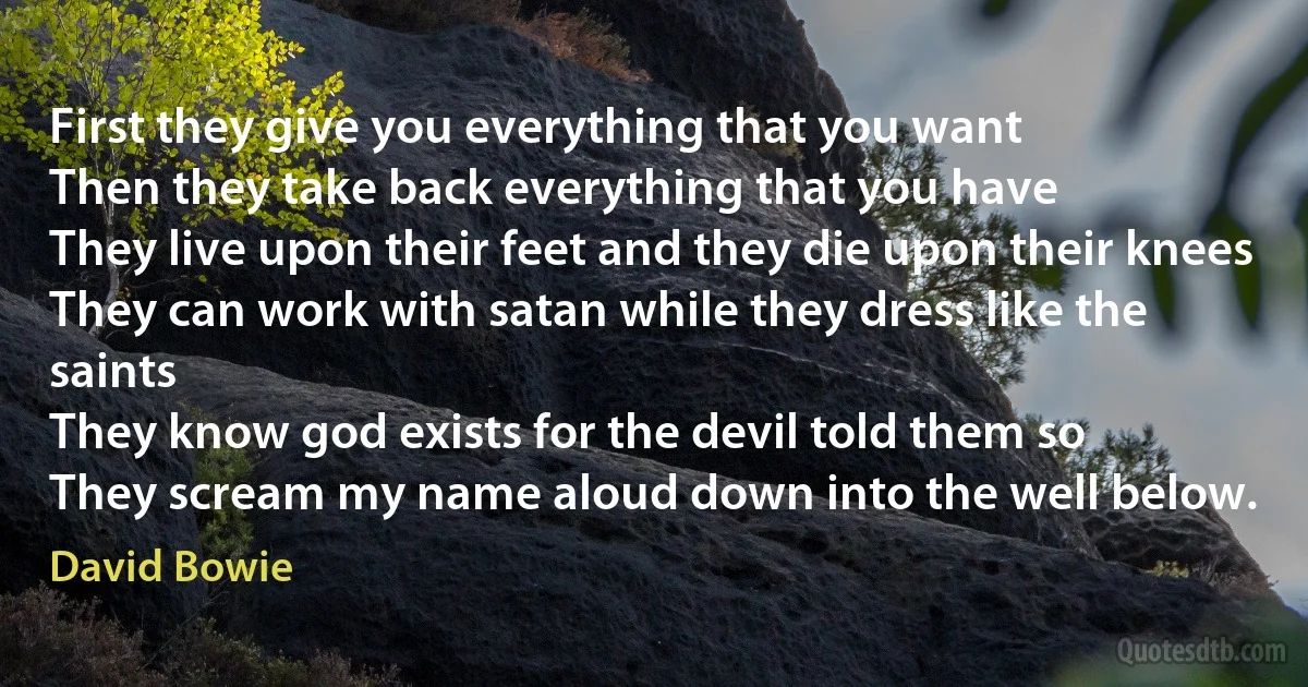 First they give you everything that you want
Then they take back everything that you have
They live upon their feet and they die upon their knees
They can work with satan while they dress like the saints
They know god exists for the devil told them so
They scream my name aloud down into the well below. (David Bowie)