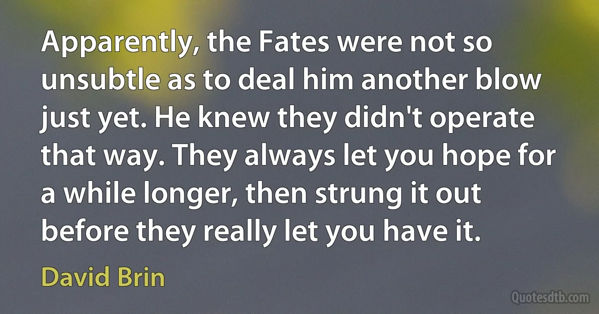 Apparently, the Fates were not so unsubtle as to deal him another blow just yet. He knew they didn't operate that way. They always let you hope for a while longer, then strung it out before they really let you have it. (David Brin)