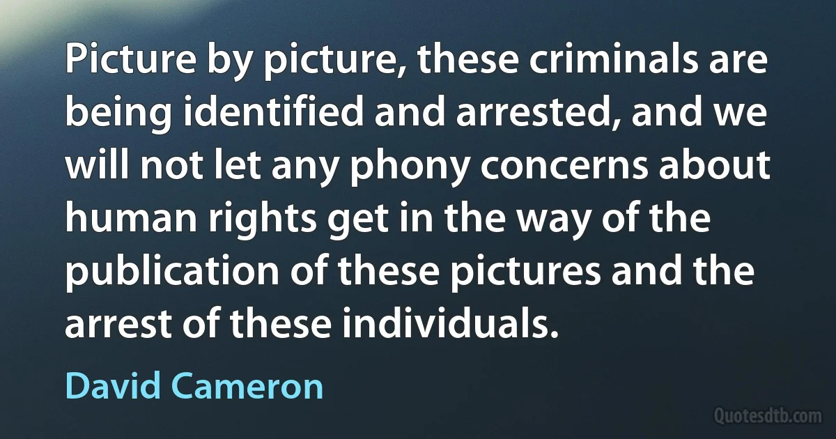 Picture by picture, these criminals are being identified and arrested, and we will not let any phony concerns about human rights get in the way of the publication of these pictures and the arrest of these individuals. (David Cameron)