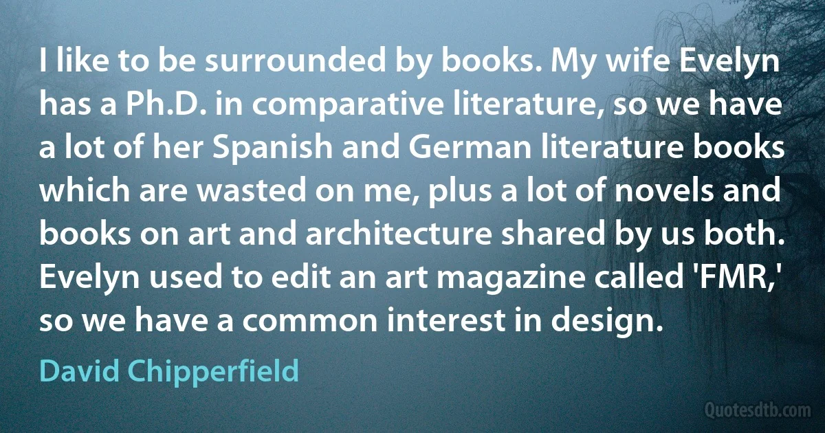 I like to be surrounded by books. My wife Evelyn has a Ph.D. in comparative literature, so we have a lot of her Spanish and German literature books which are wasted on me, plus a lot of novels and books on art and architecture shared by us both. Evelyn used to edit an art magazine called 'FMR,' so we have a common interest in design. (David Chipperfield)