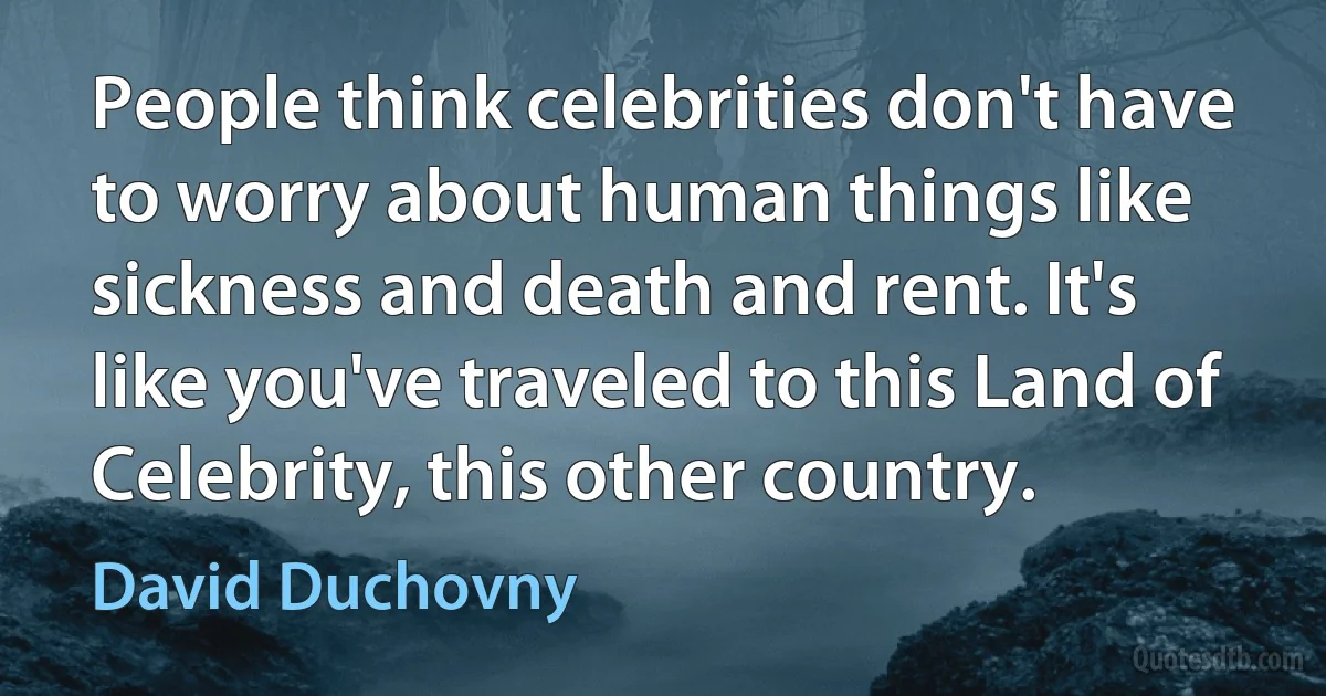 People think celebrities don't have to worry about human things like sickness and death and rent. It's like you've traveled to this Land of Celebrity, this other country. (David Duchovny)