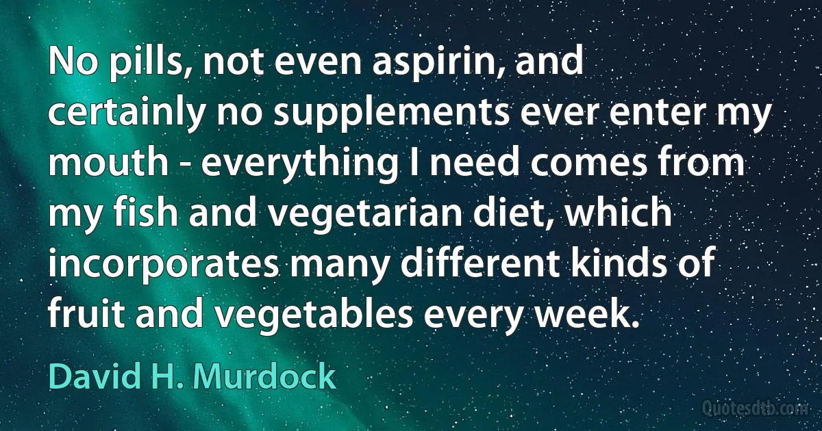 No pills, not even aspirin, and certainly no supplements ever enter my mouth - everything I need comes from my fish and vegetarian diet, which incorporates many different kinds of fruit and vegetables every week. (David H. Murdock)