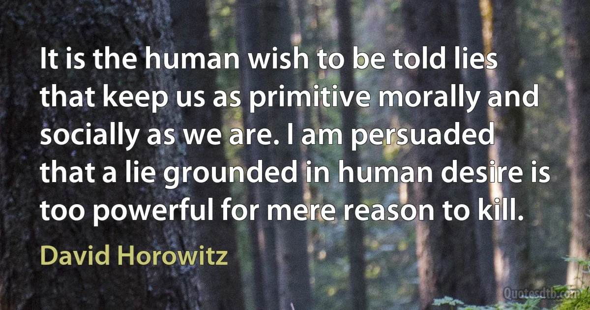 It is the human wish to be told lies that keep us as primitive morally and socially as we are. I am persuaded that a lie grounded in human desire is too powerful for mere reason to kill. (David Horowitz)