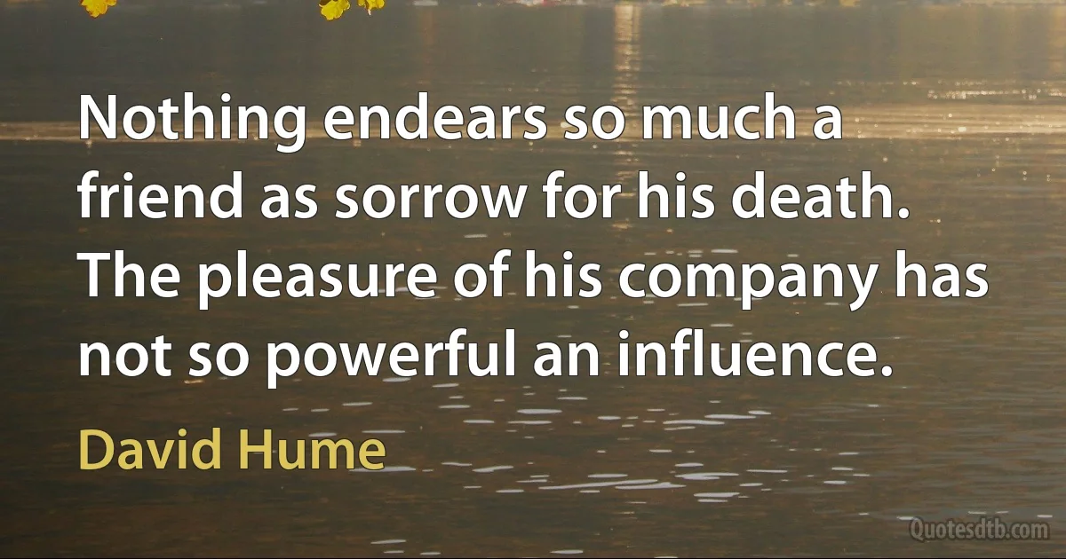 Nothing endears so much a friend as sorrow for his death. The pleasure of his company has not so powerful an influence. (David Hume)