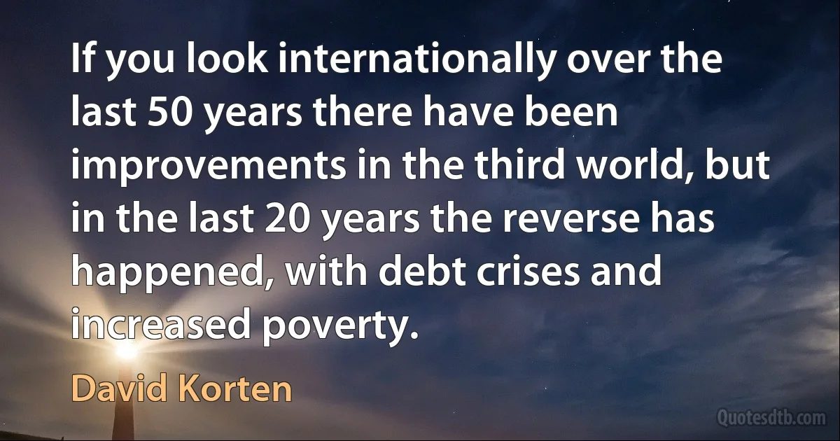 If you look internationally over the last 50 years there have been improvements in the third world, but in the last 20 years the reverse has happened, with debt crises and increased poverty. (David Korten)