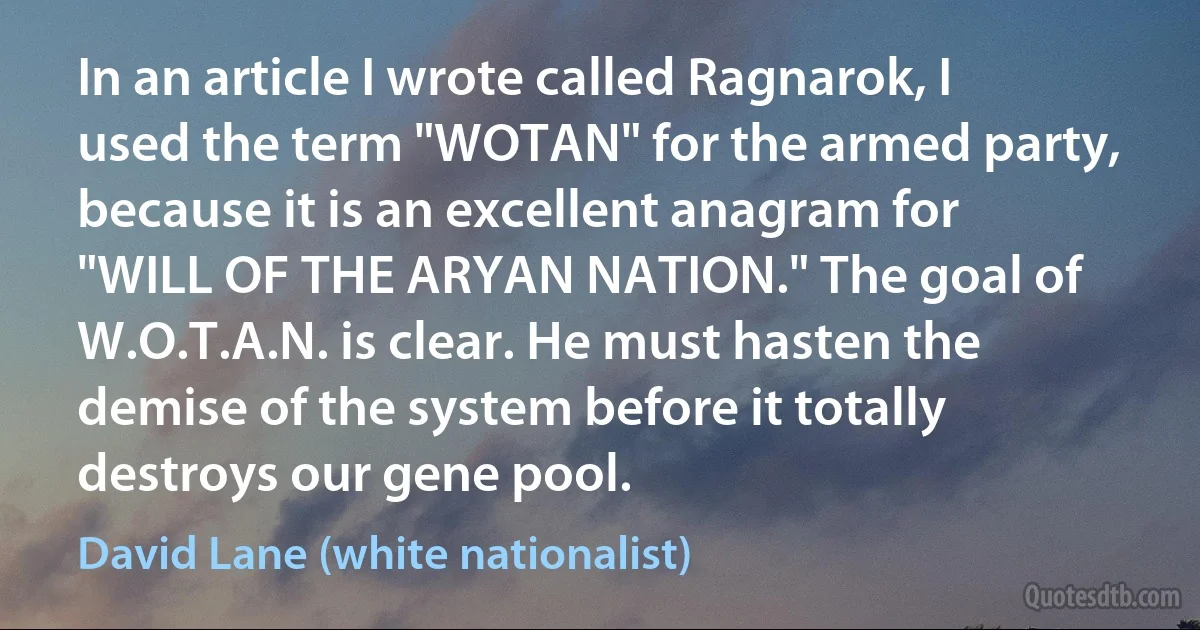 In an article I wrote called Ragnarok, I used the term "WOTAN" for the armed party, because it is an excellent anagram for "WILL OF THE ARYAN NATION." The goal of W.O.T.A.N. is clear. He must hasten the demise of the system before it totally destroys our gene pool. (David Lane (white nationalist))