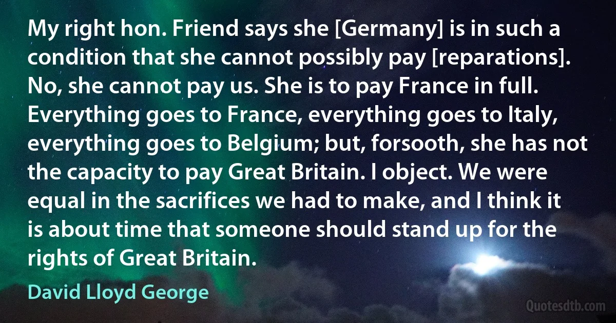 My right hon. Friend says she [Germany] is in such a condition that she cannot possibly pay [reparations]. No, she cannot pay us. She is to pay France in full. Everything goes to France, everything goes to Italy, everything goes to Belgium; but, forsooth, she has not the capacity to pay Great Britain. I object. We were equal in the sacrifices we had to make, and I think it is about time that someone should stand up for the rights of Great Britain. (David Lloyd George)