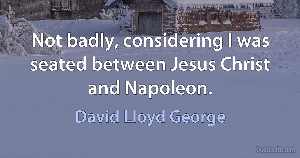 Not badly, considering I was seated between Jesus Christ and Napoleon. (David Lloyd George)