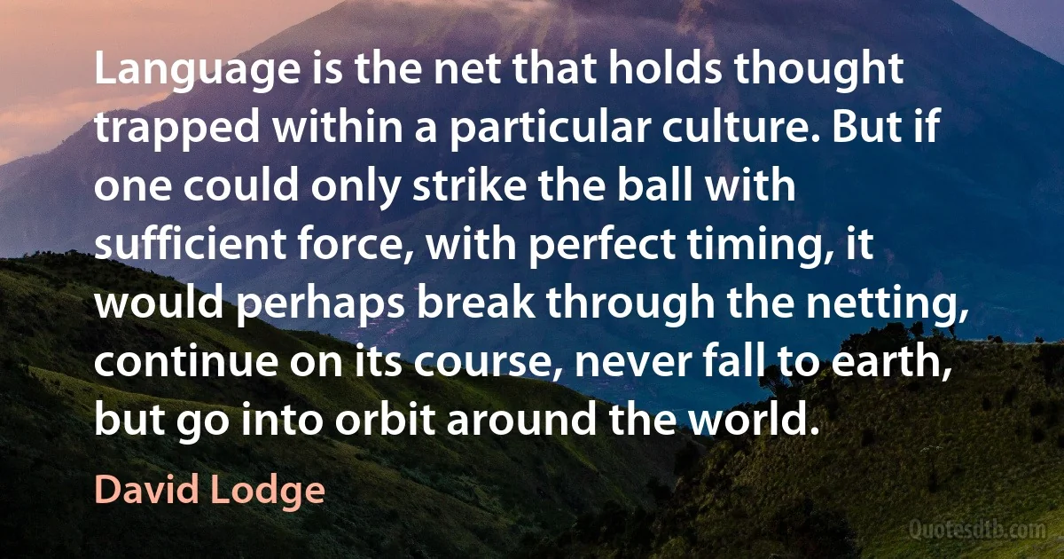 Language is the net that holds thought trapped within a particular culture. But if one could only strike the ball with sufficient force, with perfect timing, it would perhaps break through the netting, continue on its course, never fall to earth, but go into orbit around the world. (David Lodge)