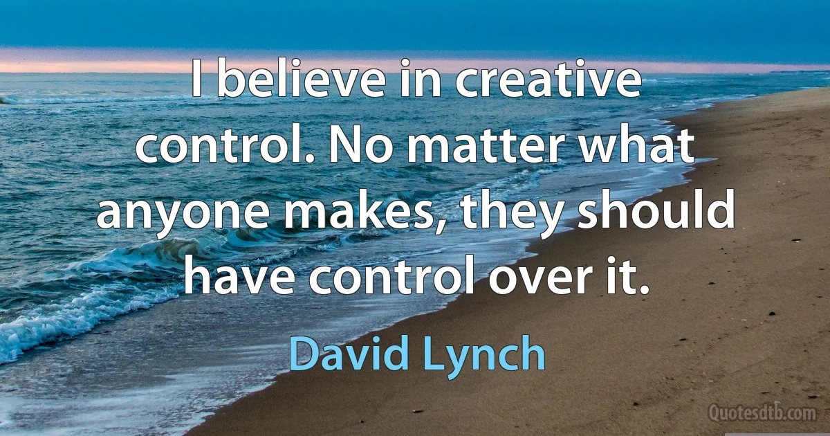 I believe in creative control. No matter what anyone makes, they should have control over it. (David Lynch)