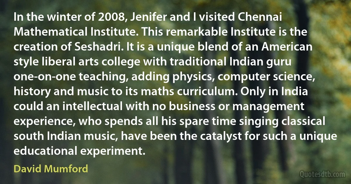 In the winter of 2008, Jenifer and I visited Chennai Mathematical Institute. This remarkable Institute is the creation of Seshadri. It is a unique blend of an American style liberal arts college with traditional Indian guru one-on-one teaching, adding physics, computer science, history and music to its maths curriculum. Only in India could an intellectual with no business or management experience, who spends all his spare time singing classical south Indian music, have been the catalyst for such a unique educational experiment. (David Mumford)