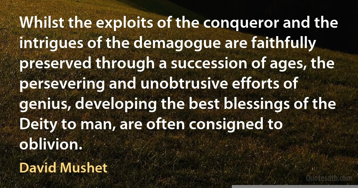 Whilst the exploits of the conqueror and the intrigues of the demagogue are faithfully preserved through a succession of ages, the persevering and unobtrusive efforts of genius, developing the best blessings of the Deity to man, are often consigned to oblivion. (David Mushet)