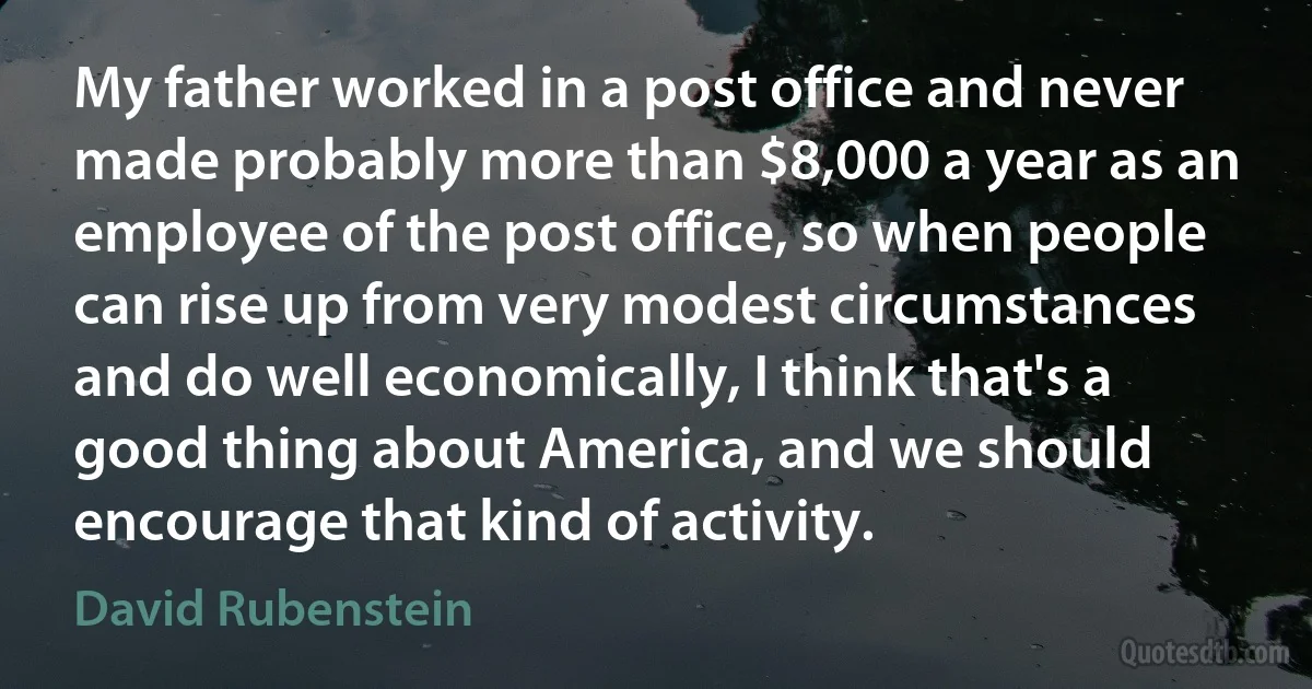 My father worked in a post office and never made probably more than $8,000 a year as an employee of the post office, so when people can rise up from very modest circumstances and do well economically, I think that's a good thing about America, and we should encourage that kind of activity. (David Rubenstein)