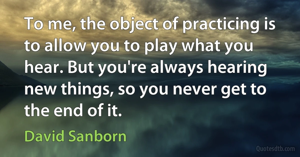 To me, the object of practicing is to allow you to play what you hear. But you're always hearing new things, so you never get to the end of it. (David Sanborn)