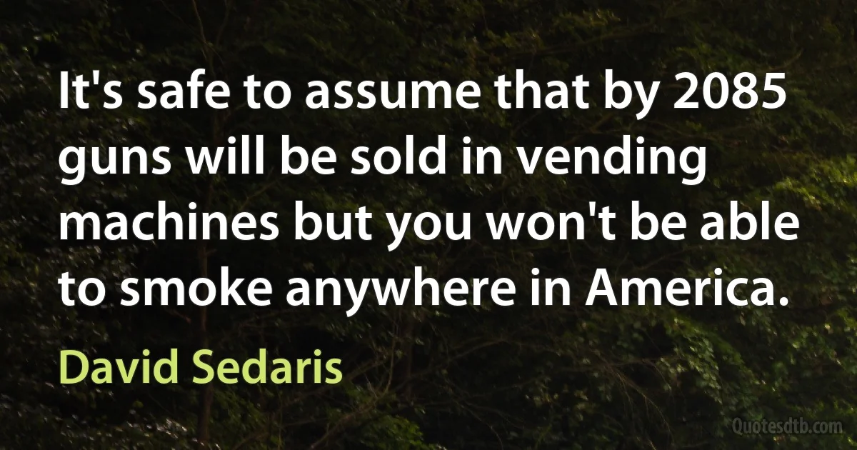 It's safe to assume that by 2085 guns will be sold in vending machines but you won't be able to smoke anywhere in America. (David Sedaris)