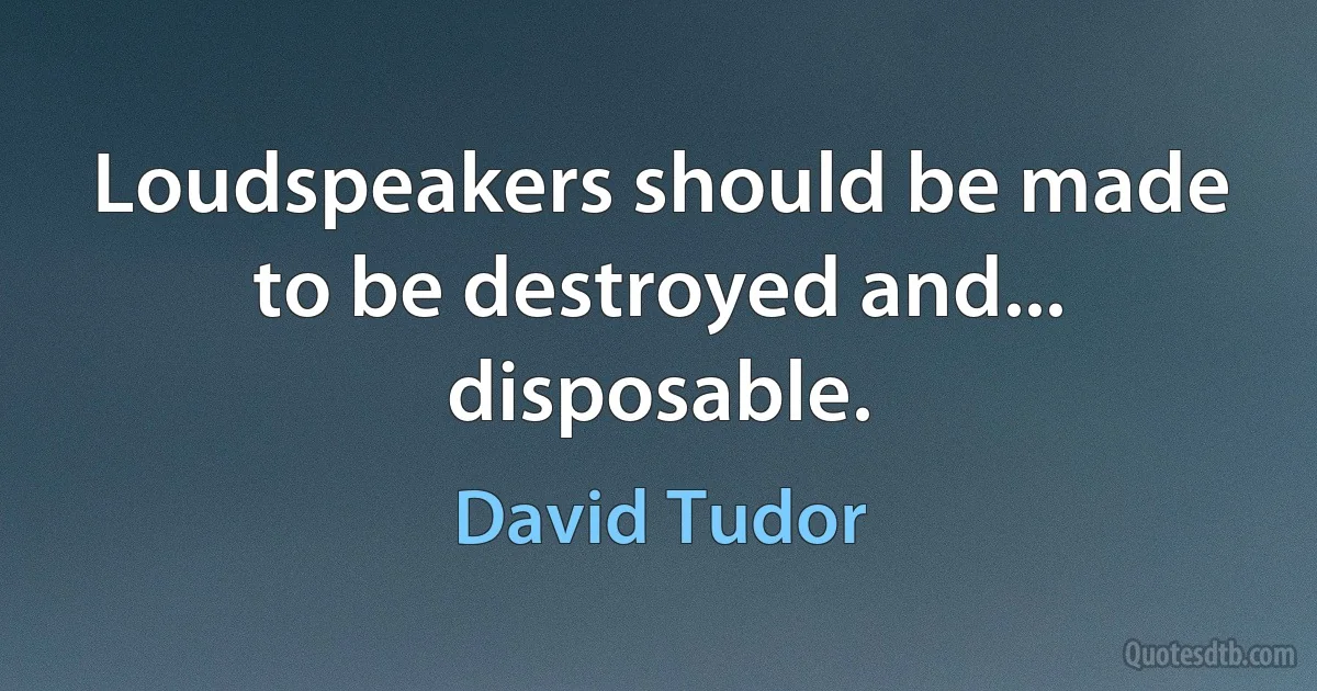 Loudspeakers should be made to be destroyed and... disposable. (David Tudor)