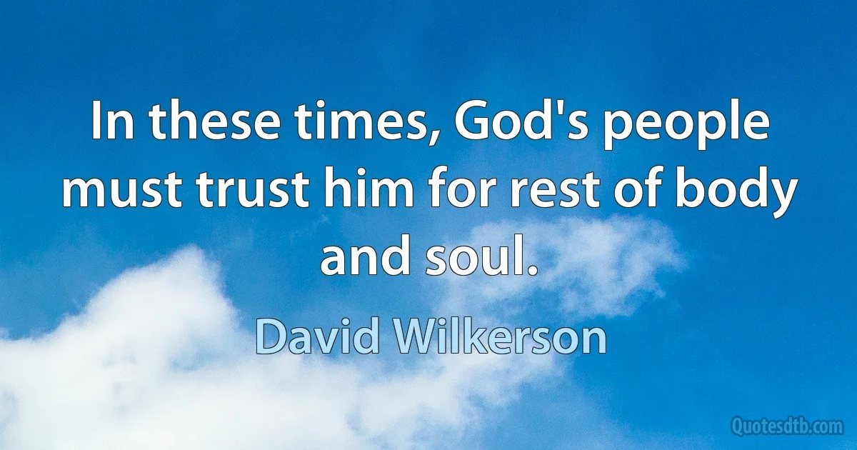 In these times, God's people must trust him for rest of body and soul. (David Wilkerson)