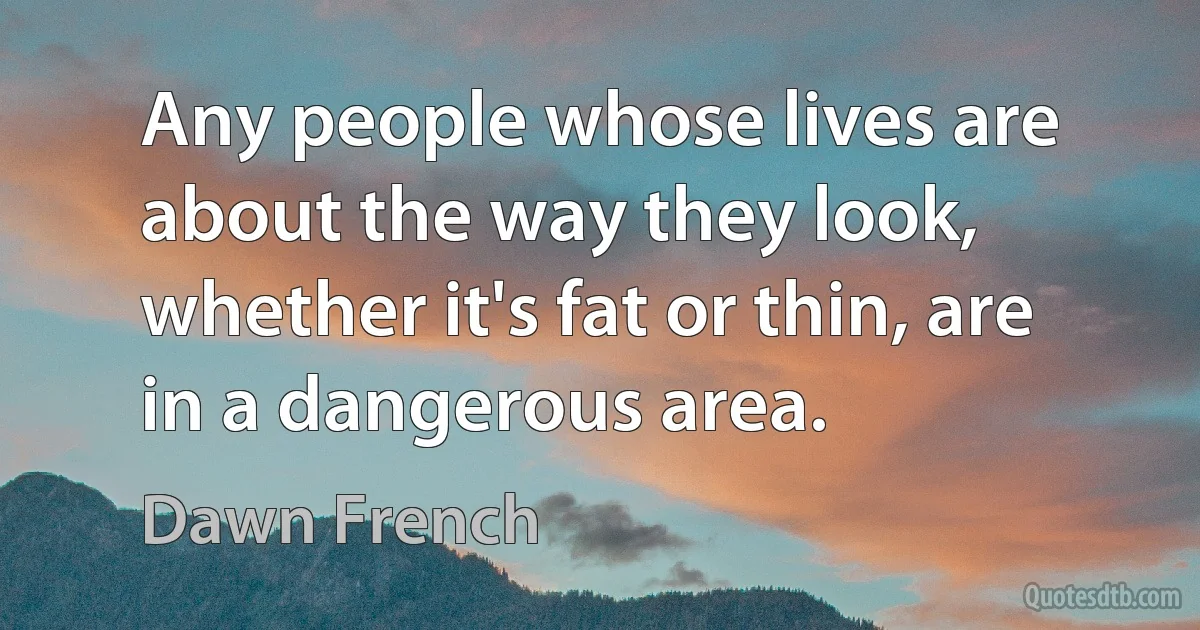 Any people whose lives are about the way they look, whether it's fat or thin, are in a dangerous area. (Dawn French)