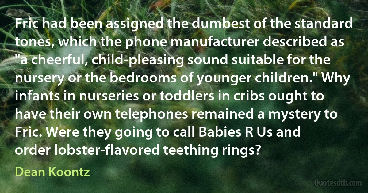 Fric had been assigned the dumbest of the standard tones, which the phone manufacturer described as "a cheerful, child-pleasing sound suitable for the nursery or the bedrooms of younger children." Why infants in nurseries or toddlers in cribs ought to have their own telephones remained a mystery to Fric. Were they going to call Babies R Us and order lobster-flavored teething rings? (Dean Koontz)