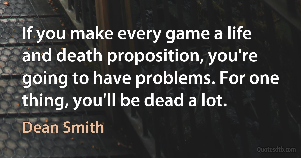 If you make every game a life and death proposition, you're going to have problems. For one thing, you'll be dead a lot. (Dean Smith)