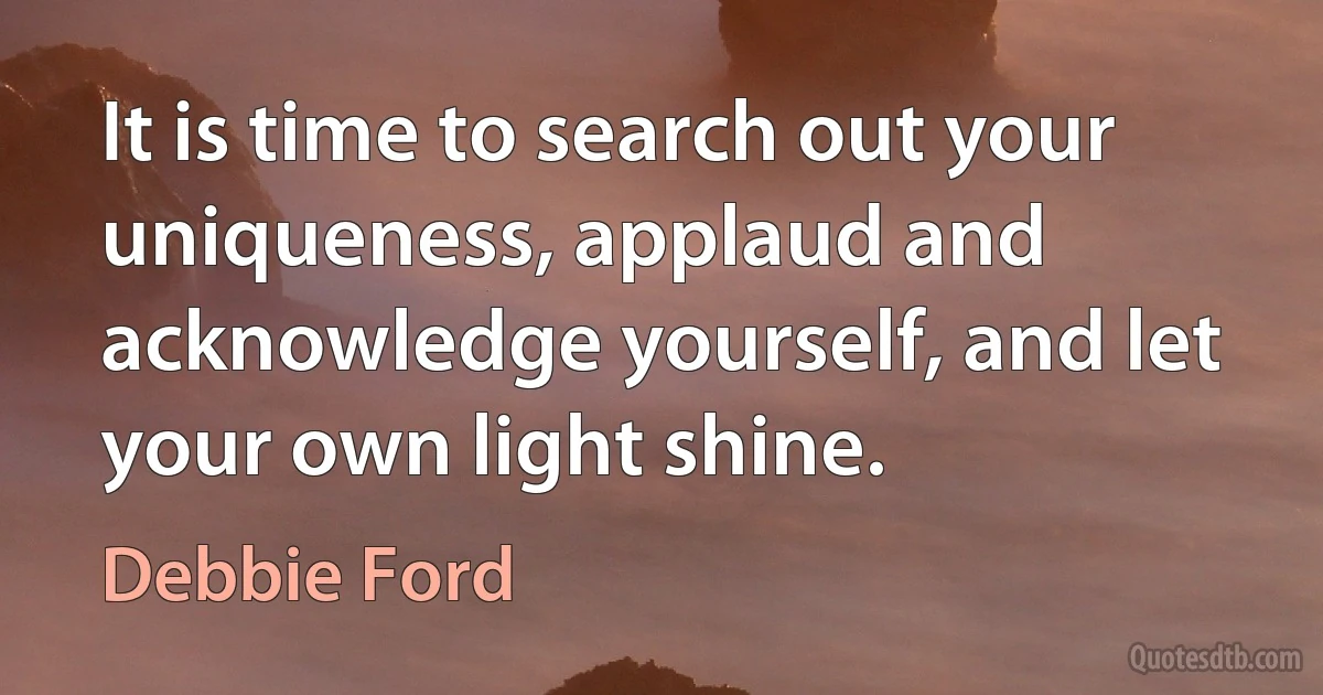 It is time to search out your uniqueness, applaud and acknowledge yourself, and let your own light shine. (Debbie Ford)