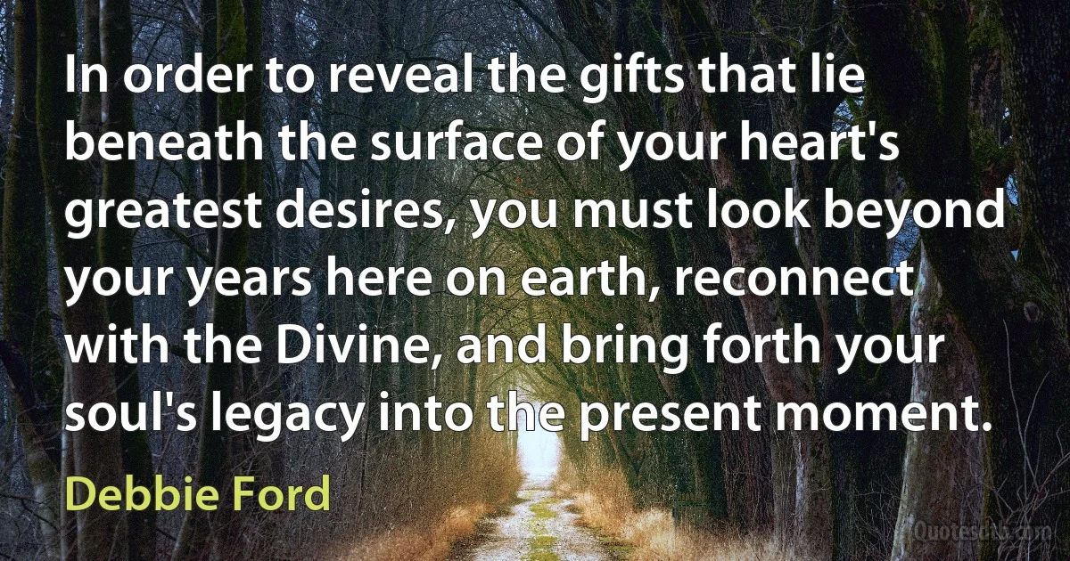 In order to reveal the gifts that lie beneath the surface of your heart's greatest desires, you must look beyond your years here on earth, reconnect with the Divine, and bring forth your soul's legacy into the present moment. (Debbie Ford)