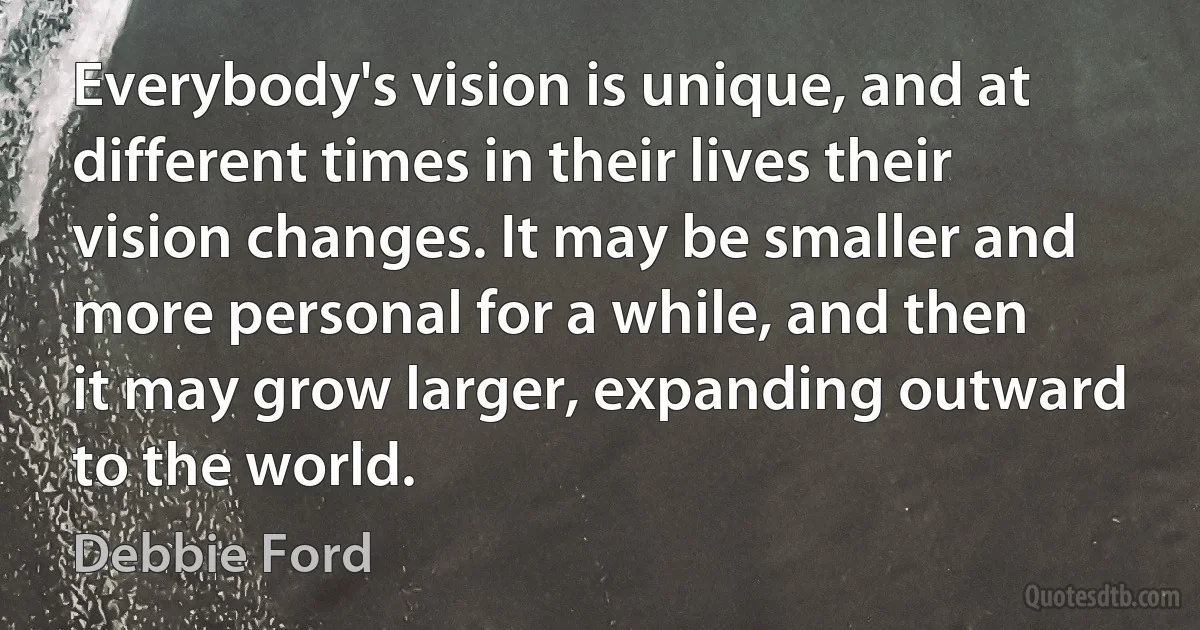 Everybody's vision is unique, and at different times in their lives their vision changes. It may be smaller and more personal for a while, and then it may grow larger, expanding outward to the world. (Debbie Ford)