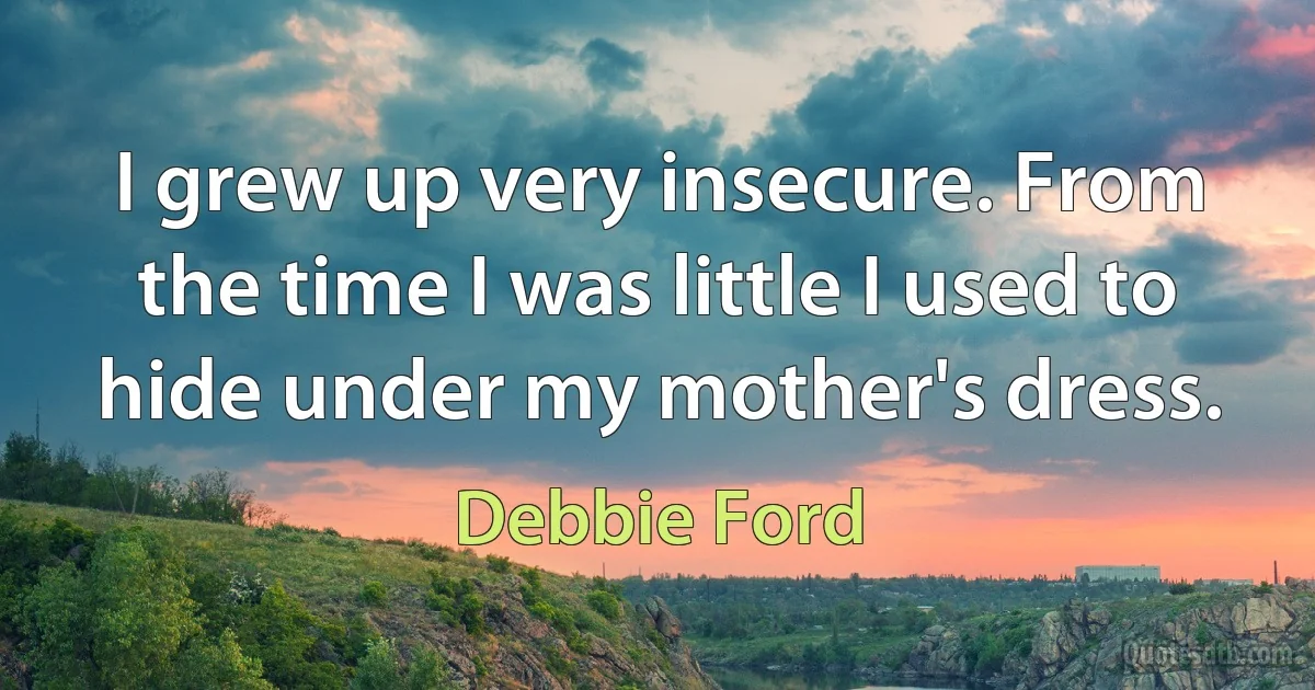 I grew up very insecure. From the time I was little I used to hide under my mother's dress. (Debbie Ford)