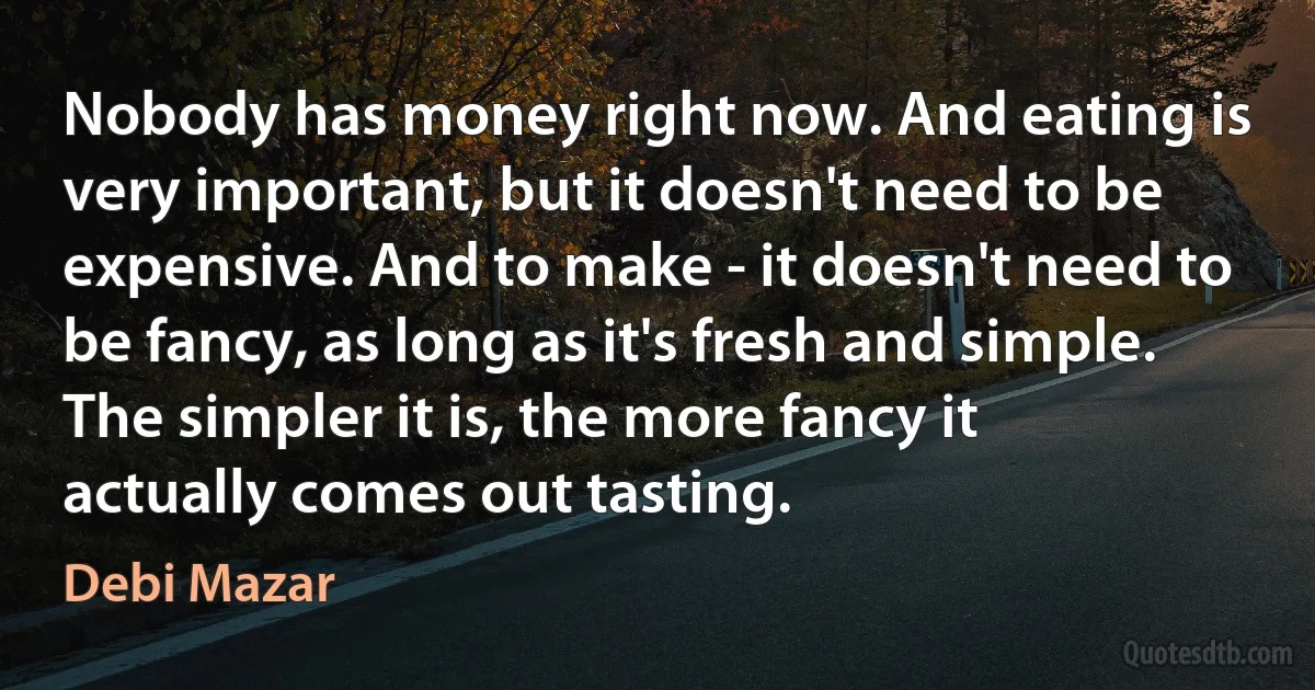 Nobody has money right now. And eating is very important, but it doesn't need to be expensive. And to make - it doesn't need to be fancy, as long as it's fresh and simple. The simpler it is, the more fancy it actually comes out tasting. (Debi Mazar)