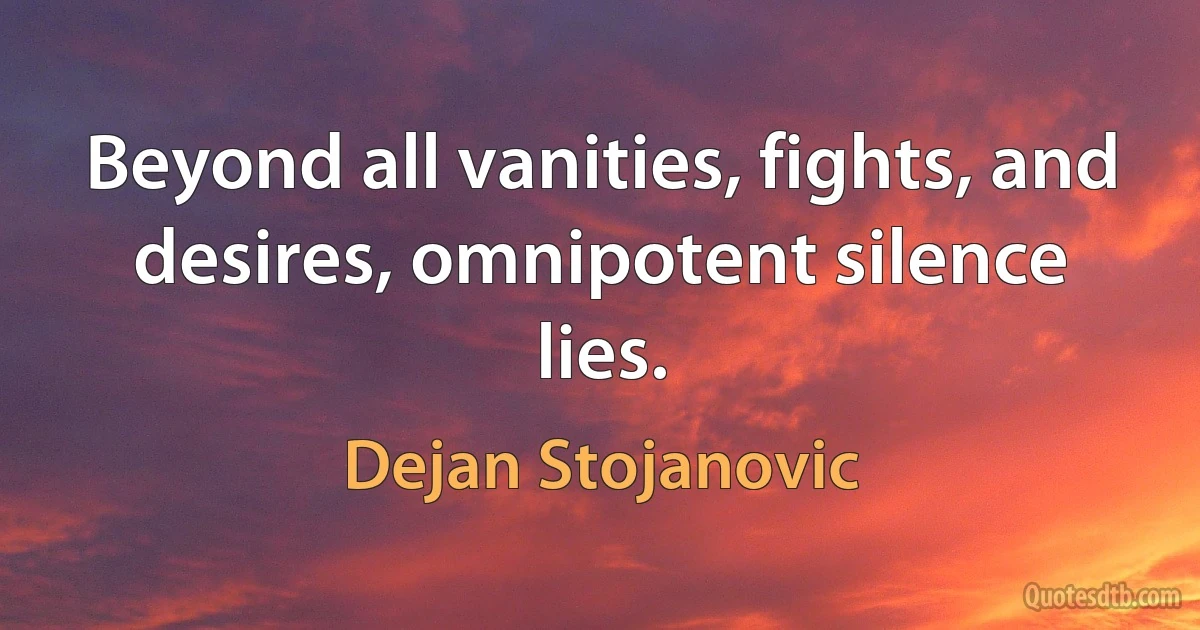 Beyond all vanities, fights, and desires, omnipotent silence lies. (Dejan Stojanovic)