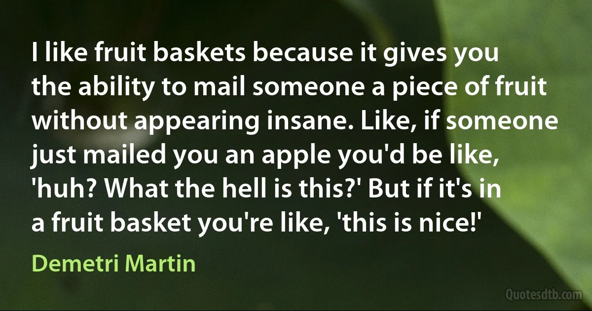 I like fruit baskets because it gives you the ability to mail someone a piece of fruit without appearing insane. Like, if someone just mailed you an apple you'd be like, 'huh? What the hell is this?' But if it's in a fruit basket you're like, 'this is nice!' (Demetri Martin)