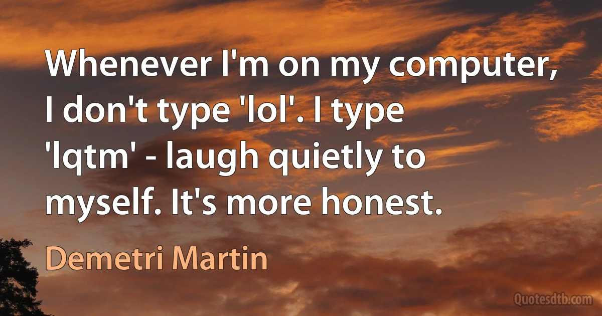 Whenever I'm on my computer, I don't type 'lol'. I type 'lqtm' - laugh quietly to myself. It's more honest. (Demetri Martin)