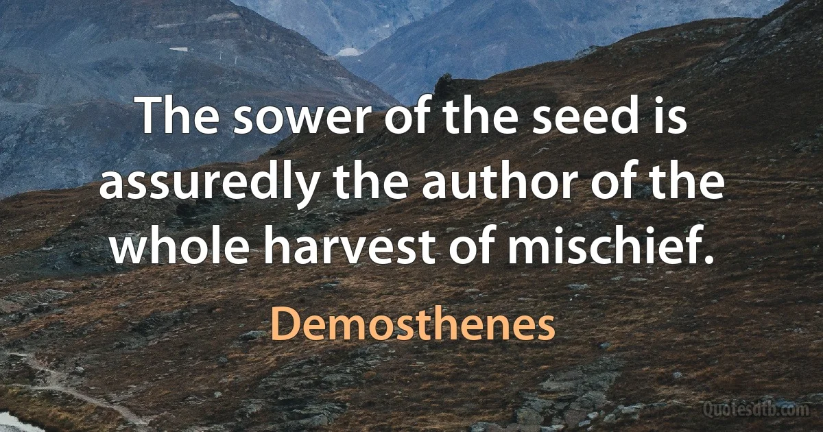 The sower of the seed is assuredly the author of the whole harvest of mischief. (Demosthenes)