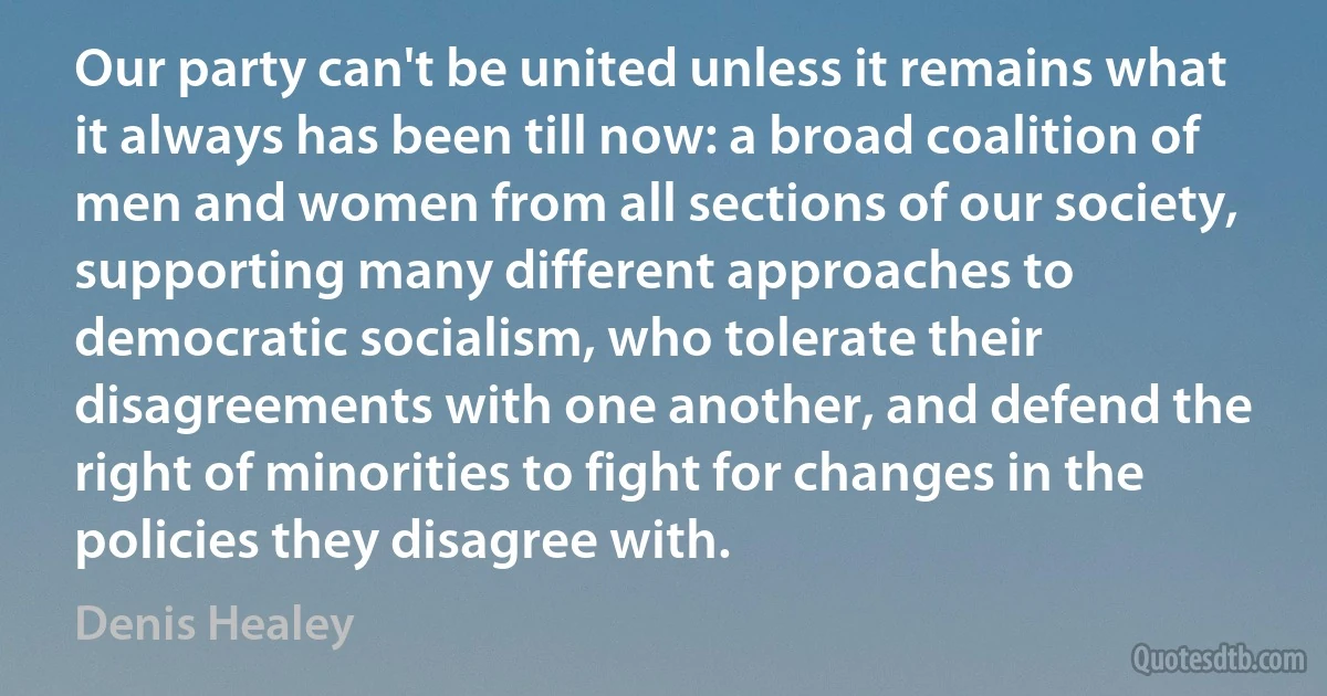 Our party can't be united unless it remains what it always has been till now: a broad coalition of men and women from all sections of our society, supporting many different approaches to democratic socialism, who tolerate their disagreements with one another, and defend the right of minorities to fight for changes in the policies they disagree with. (Denis Healey)