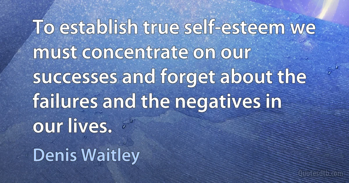 To establish true self-esteem we must concentrate on our successes and forget about the failures and the negatives in our lives. (Denis Waitley)