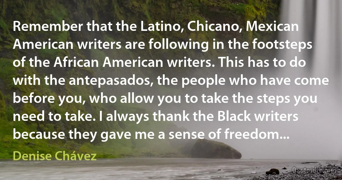 Remember that the Latino, Chicano, Mexican American writers are following in the footsteps of the African American writers. This has to do with the antepasados, the people who have come before you, who allow you to take the steps you need to take. I always thank the Black writers because they gave me a sense of freedom... (Denise Chávez)