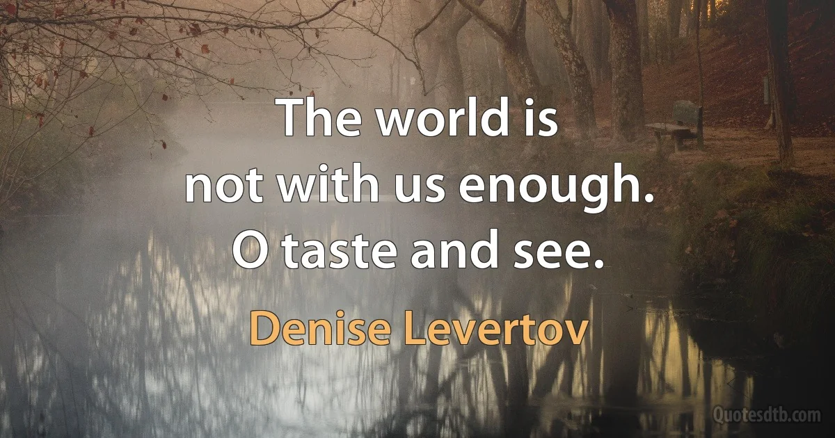 The world is
not with us enough.
O taste and see. (Denise Levertov)