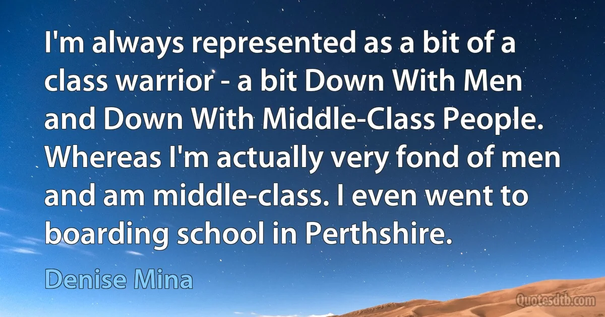 I'm always represented as a bit of a class warrior - a bit Down With Men and Down With Middle-Class People. Whereas I'm actually very fond of men and am middle-class. I even went to boarding school in Perthshire. (Denise Mina)