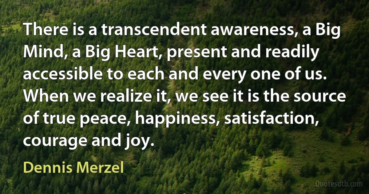 There is a transcendent awareness, a Big Mind, a Big Heart, present and readily accessible to each and every one of us. When we realize it, we see it is the source of true peace, happiness, satisfaction, courage and joy. (Dennis Merzel)