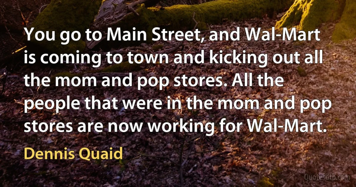 You go to Main Street, and Wal-Mart is coming to town and kicking out all the mom and pop stores. All the people that were in the mom and pop stores are now working for Wal-Mart. (Dennis Quaid)