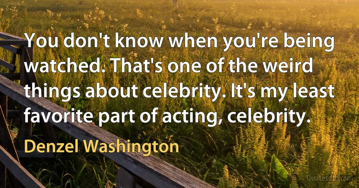 You don't know when you're being watched. That's one of the weird things about celebrity. It's my least favorite part of acting, celebrity. (Denzel Washington)